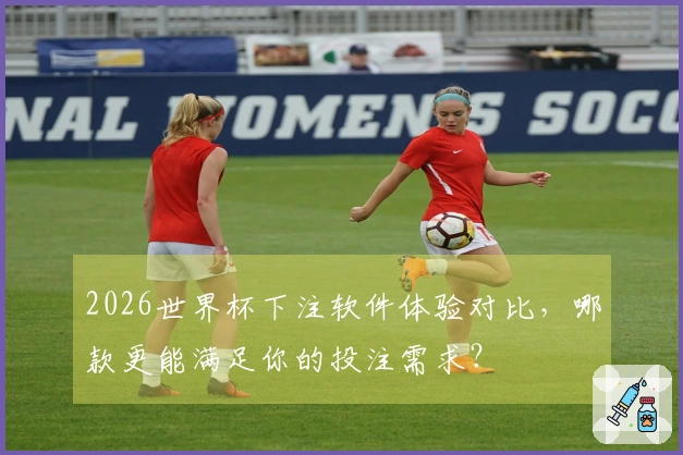 2026世界杯下注软件体验对比，哪款更能满足你的投注需求？